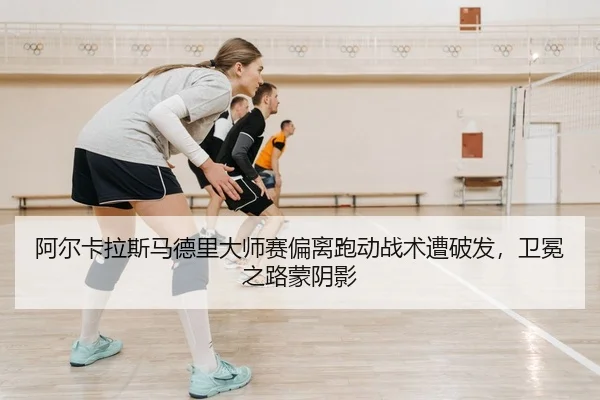 阿尔卡拉斯马德里大师赛偏离跑动战术遭破发，卫冕之路蒙阴影