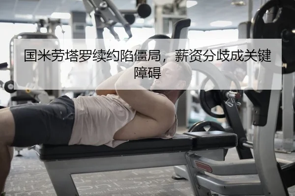 国米劳塔罗续约陷僵局，薪资分歧成关键障碍